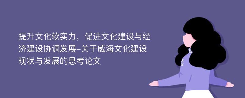 提升文化软实力，促进文化建设与经济建设协调发展-关于威海文化建设现状与发展的思考论文