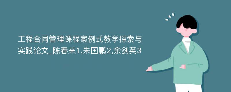 工程合同管理课程案例式教学探索与实践论文_陈春来1,朱国鹏2,余剑英3