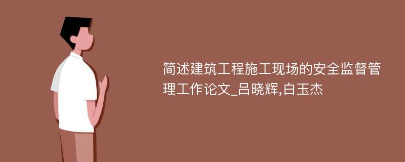 简述建筑工程施工现场的安全监督管理工作论文_吕晓辉,白玉杰