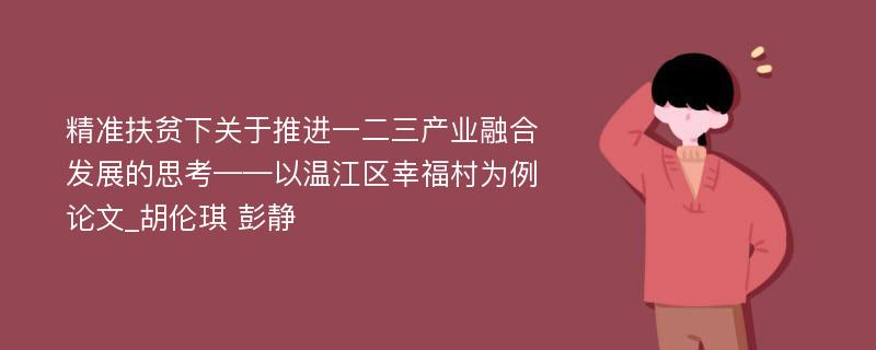 精准扶贫下关于推进一二三产业融合发展的思考——以温江区幸福村为例论文_胡伦琪 彭静