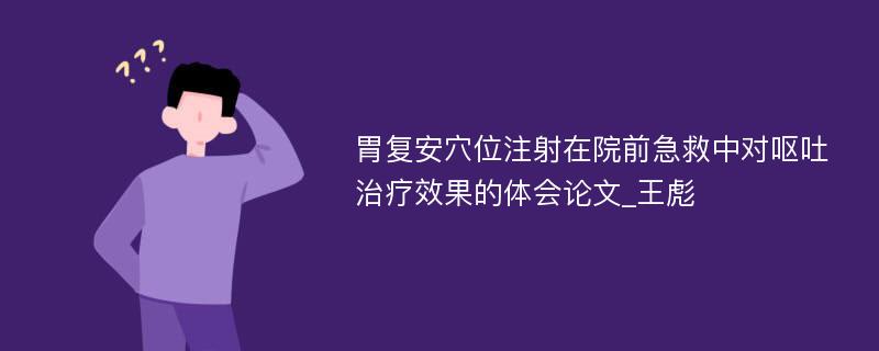 胃复安穴位注射在院前急救中对呕吐治疗效果的体会论文_王彪