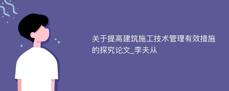 关于提高建筑施工技术管理有效措施的探究论文_李夫从