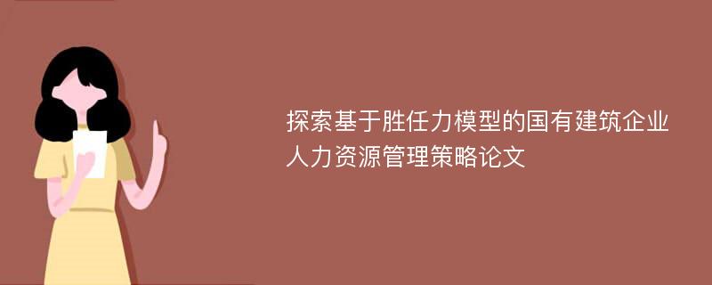 探索基于胜任力模型的国有建筑企业人力资源管理策略论文