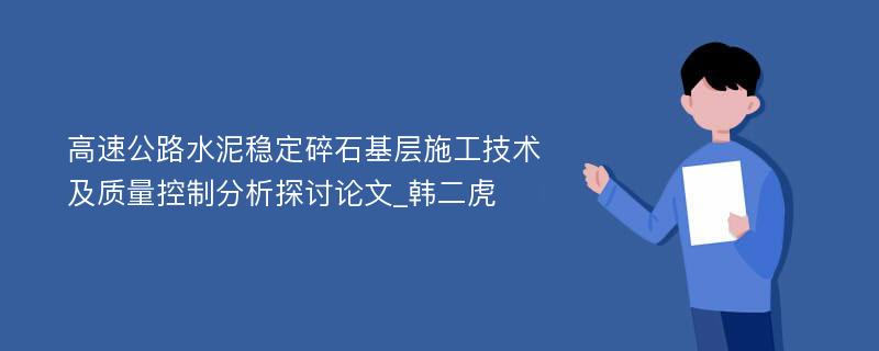 高速公路水泥稳定碎石基层施工技术及质量控制分析探讨论文_韩二虎