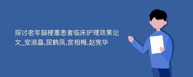 探讨老年脑梗塞患者临床护理效果论文_安淑晶,屈鹤凤,宫相梅,赵宪华