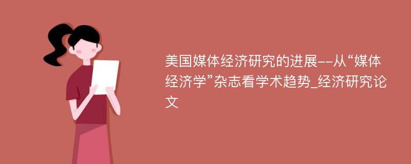 美国媒体经济研究的进展--从“媒体经济学”杂志看学术趋势_经济研究论文