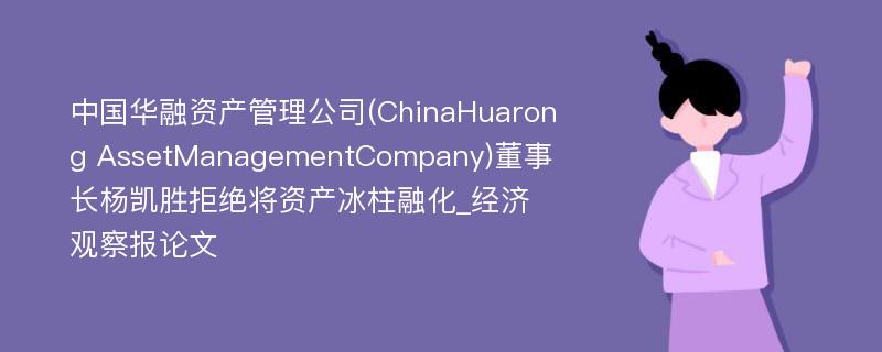 中国华融资产管理公司(ChinaHuarong AssetManagementCompany)董事长杨凯胜拒绝将资产冰柱融化_经济观察报论文