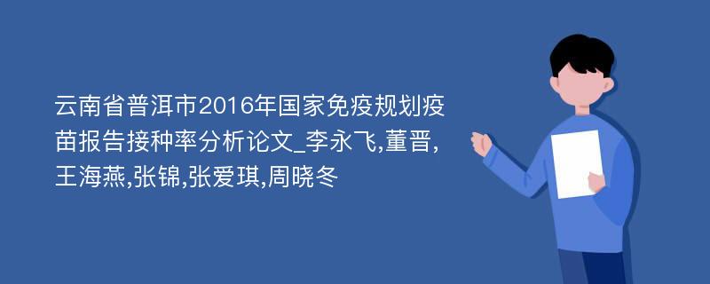 云南省普洱市2016年国家免疫规划疫苗报告接种率分析论文_李永飞,董晋,王海燕,张锦,张爱琪,周晓冬