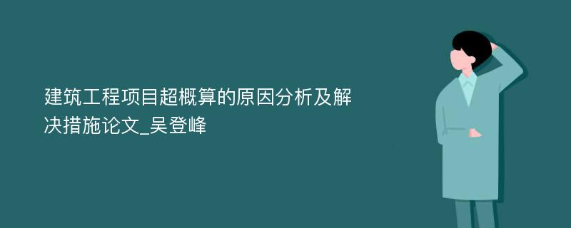 建筑工程项目超概算的原因分析及解决措施论文_吴登峰