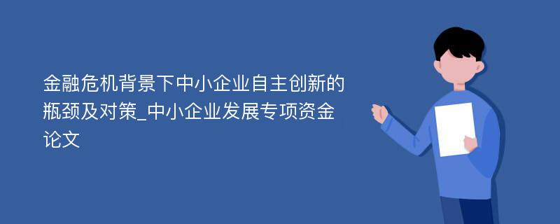 金融危机背景下中小企业自主创新的瓶颈及对策_中小企业发展专项资金论文