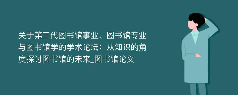 关于第三代图书馆事业、图书馆专业与图书馆学的学术论坛：从知识的角度探讨图书馆的未来_图书馆论文