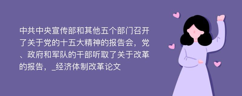 中共中央宣传部和其他五个部门召开了关于党的十五大精神的报告会，党、政府和军队的干部听取了关于改革的报告，_经济体制改革论文