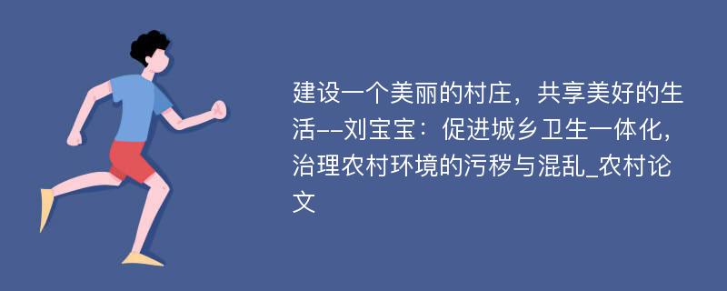 建设一个美丽的村庄，共享美好的生活--刘宝宝：促进城乡卫生一体化，治理农村环境的污秽与混乱_农村论文