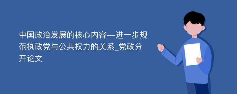 中国政治发展的核心内容--进一步规范执政党与公共权力的关系_党政分开论文