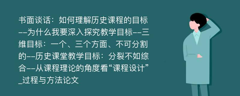 书面谈话：如何理解历史课程的目标--为什么我要深入探究教学目标--三维目标：一个、三个方面、不可分割的--历史课堂教学目标：分裂不如综合--从课程理论的角度看“课程设计”_过程与方法论文