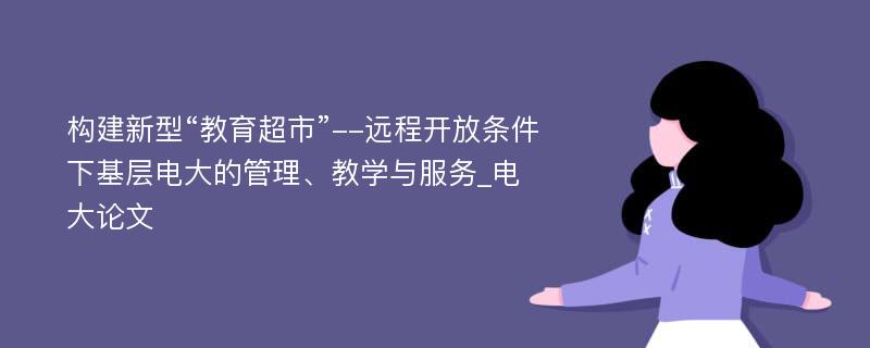 构建新型“教育超市”--远程开放条件下基层电大的管理、教学与服务_电大论文