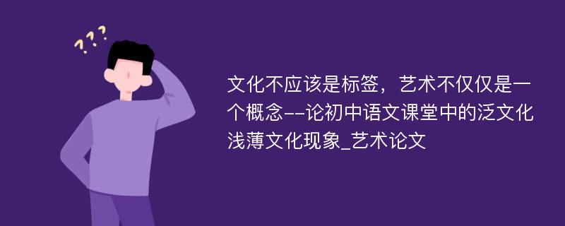 文化不应该是标签，艺术不仅仅是一个概念--论初中语文课堂中的泛文化浅薄文化现象_艺术论文