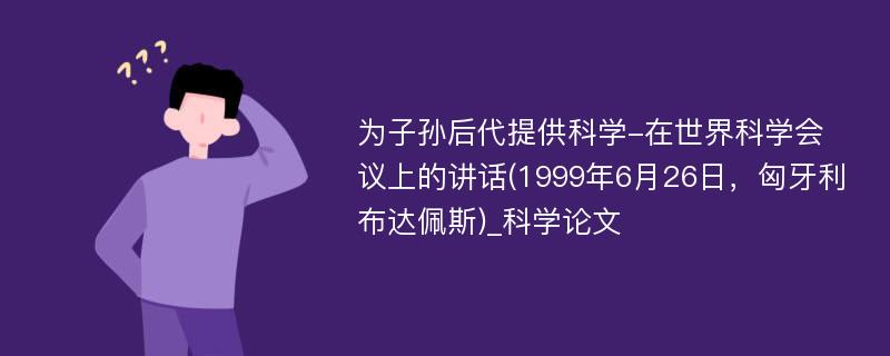 为子孙后代提供科学-在世界科学会议上的讲话(1999年6月26日，匈牙利布达佩斯)_科学论文