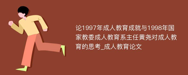 论1997年成人教育成就与1998年国家教委成人教育系主任黄尧对成人教育的思考_成人教育论文