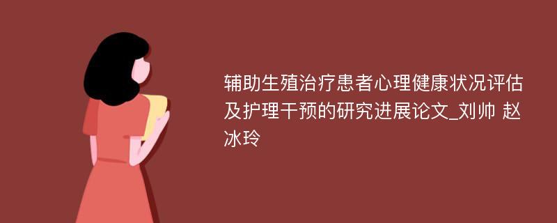 辅助生殖治疗患者心理健康状况评估及护理干预的研究进展论文_刘帅 赵冰玲