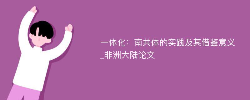 一体化：南共体的实践及其借鉴意义_非洲大陆论文