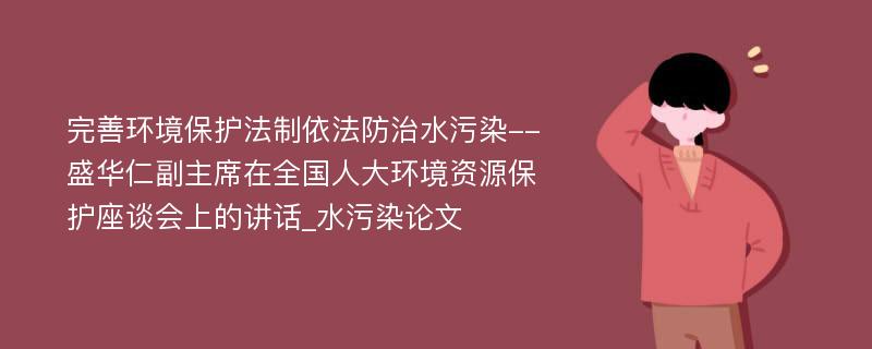 完善环境保护法制依法防治水污染--盛华仁副主席在全国人大环境资源保护座谈会上的讲话_水污染论文