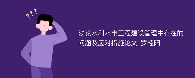 浅论水利水电工程建设管理中存在的问题及应对措施论文_罗桂阳