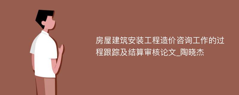 房屋建筑安装工程造价咨询工作的过程跟踪及结算审核论文_陶晓杰