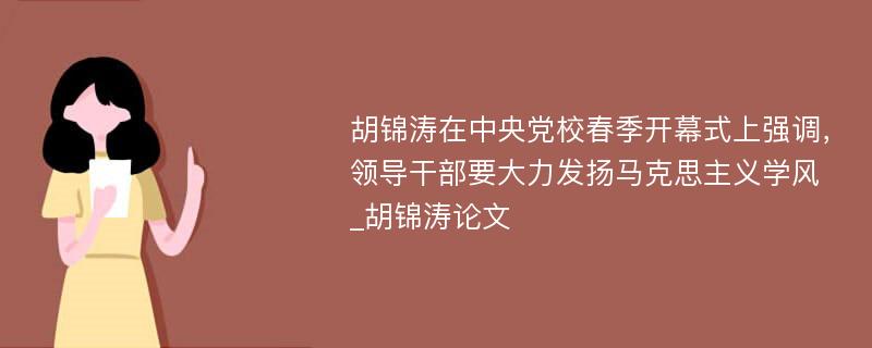 胡锦涛在中央党校春季开幕式上强调，领导干部要大力发扬马克思主义学风_胡锦涛论文