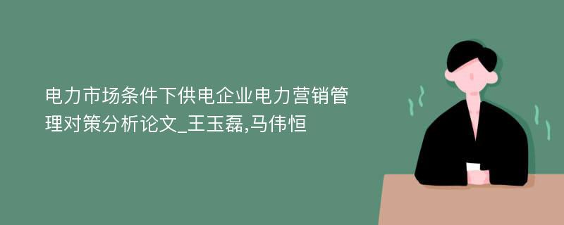 电力市场条件下供电企业电力营销管理对策分析论文_王玉磊,马伟恒