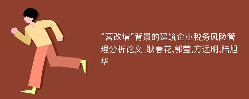 “营改增”背景的建筑企业税务风险管理分析论文_耿春花,郭莹,方远明,陆旭华