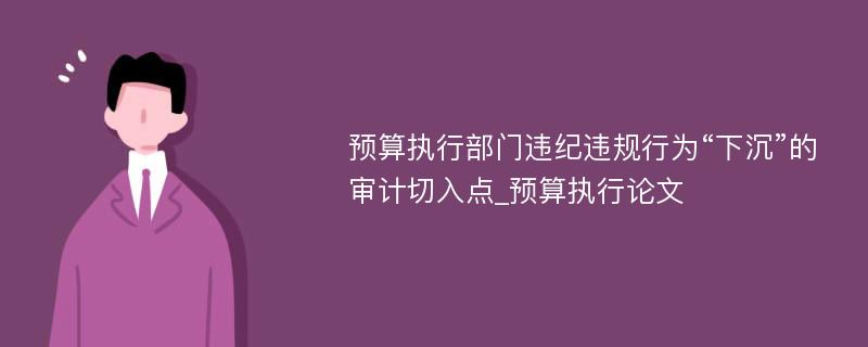 预算执行部门违纪违规行为“下沉”的审计切入点_预算执行论文