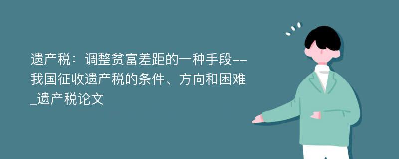 遗产税：调整贫富差距的一种手段--我国征收遗产税的条件、方向和困难_遗产税论文