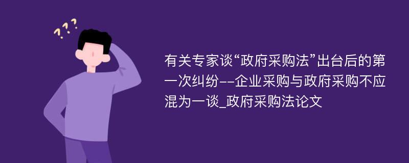 有关专家谈“政府采购法”出台后的第一次纠纷--企业采购与政府采购不应混为一谈_政府采购法论文