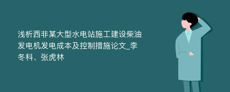 浅析西非某大型水电站施工建设柴油发电机发电成本及控制措施论文_李冬科、张虎林