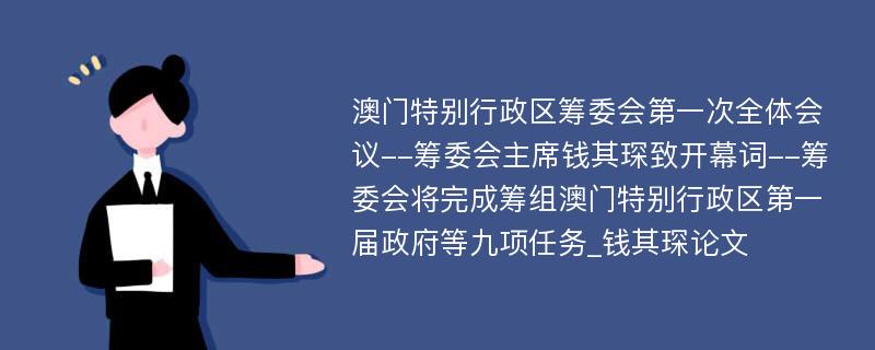 澳门特别行政区筹委会第一次全体会议--筹委会主席钱其琛致开幕词--筹委会将完成筹组澳门特别行政区第一届政府等九项任务_钱其琛论文