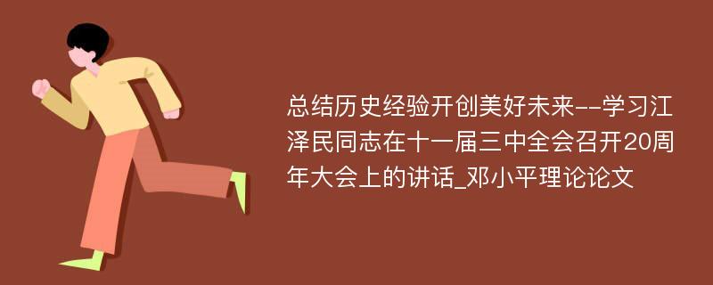 总结历史经验开创美好未来--学习江泽民同志在十一届三中全会召开20周年大会上的讲话_邓小平理论论文