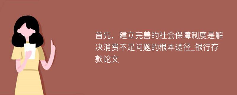 首先，建立完善的社会保障制度是解决消费不足问题的根本途径_银行存款论文