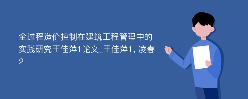 全过程造价控制在建筑工程管理中的实践研究王佳萍1论文_王佳萍1, 凌春2