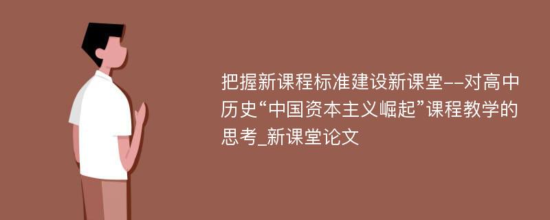 把握新课程标准建设新课堂--对高中历史“中国资本主义崛起”课程教学的思考_新课堂论文