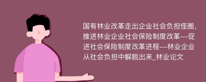 国有林业改革走出企业社会负担怪圈，推进林业企业社会保险制度改革--促进社会保险制度改革进程--林业企业从社会负担中解脱出来_林业论文