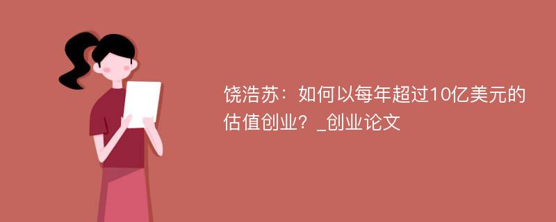 饶浩苏：如何以每年超过10亿美元的估值创业？_创业论文