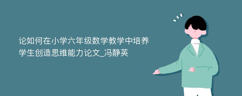 论如何在小学六年级数学教学中培养学生创造思维能力论文_冯静英