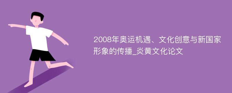 2008年奥运机遇、文化创意与新国家形象的传播_炎黄文化论文