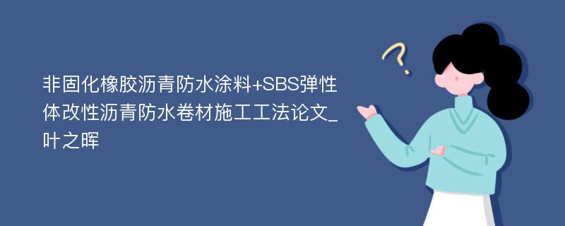 非固化橡胶沥青防水涂料+SBS弹性体改性沥青防水卷材施工工法论文_叶之晖