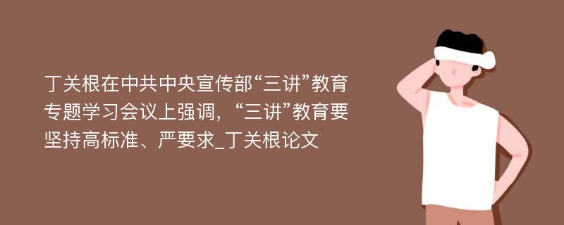 丁关根在中共中央宣传部“三讲”教育专题学习会议上强调，“三讲”教育要坚持高标准、严要求_丁关根论文