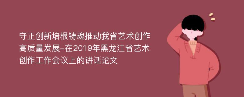 守正创新培根铸魂推动我省艺术创作高质量发展-在2019年黑龙江省艺术创作工作会议上的讲话论文