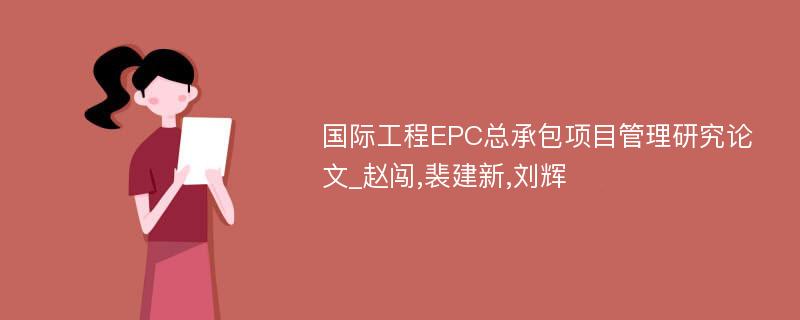 国际工程EPC总承包项目管理研究论文_赵闯,裴建新,刘辉