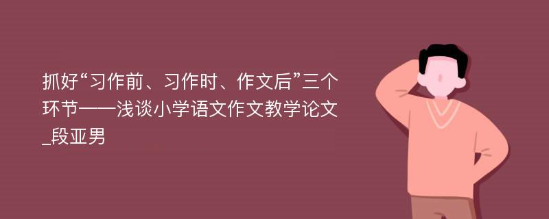 抓好“习作前、习作时、作文后”三个环节——浅谈小学语文作文教学论文_段亚男