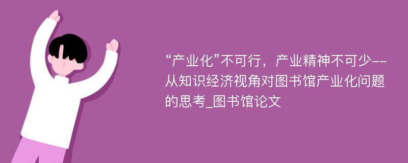 “产业化”不可行，产业精神不可少--从知识经济视角对图书馆产业化问题的思考_图书馆论文